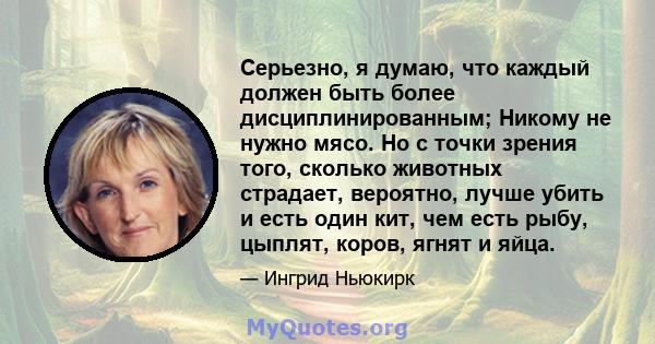 Серьезно, я думаю, что каждый должен быть более дисциплинированным; Никому не нужно мясо. Но с точки зрения того, сколько животных страдает, вероятно, лучше убить и есть один кит, чем есть рыбу, цыплят, коров, ягнят и