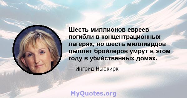 Шесть миллионов евреев погибли в концентрационных лагерях, но шесть миллиардов цыплят бройлеров умрут в этом году в убийственных домах.