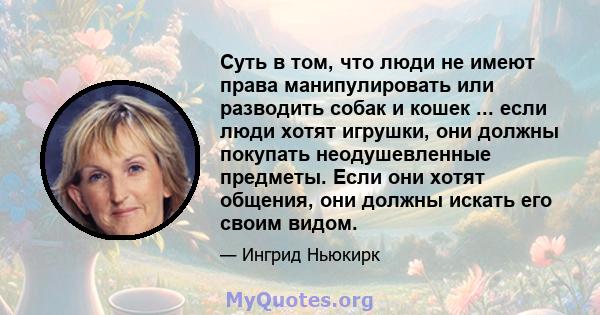 Суть в том, что люди не имеют права манипулировать или разводить собак и кошек ... если люди хотят игрушки, они должны покупать неодушевленные предметы. Если они хотят общения, они должны искать его своим видом.