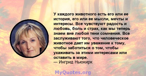 У каждого животного есть его или ее история, его или ее мысли, мечты и интересы. Все чувствуют радость и любовь, боль и страх, как мы теперь знаем вне любой тени сомнения. Все заслуживают того, что человеческое животное 