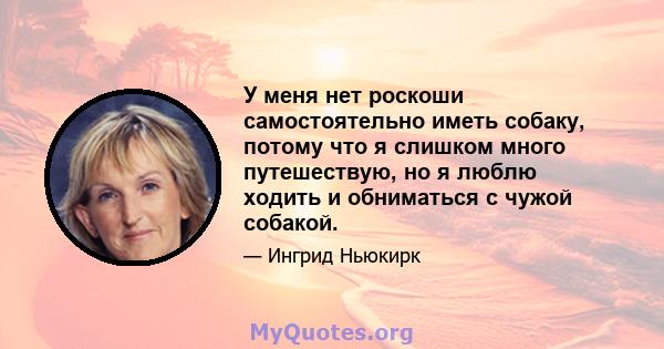 У меня нет роскоши самостоятельно иметь собаку, потому что я слишком много путешествую, но я люблю ходить и обниматься с чужой собакой.