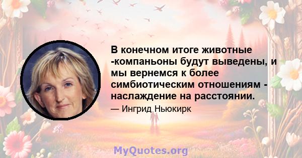 В конечном итоге животные -компаньоны будут выведены, и мы вернемся к более симбиотическим отношениям - наслаждение на расстоянии.