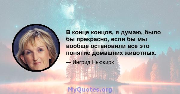 В конце концов, я думаю, было бы прекрасно, если бы мы вообще остановили все это понятие домашних животных.