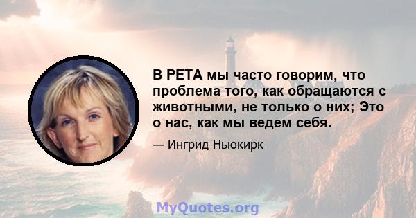 В PETA мы часто говорим, что проблема того, как обращаются с животными, не только о них; Это о нас, как мы ведем себя.