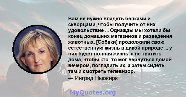 Вам не нужно владеть белками и скворцами, чтобы получить от них удовольствие ... Однажды мы хотели бы конец домашних магазинов и разведения животных. [Собаки] продолжили свою естественную жизнь в дикой природе ... у них 