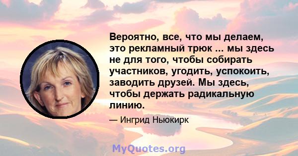 Вероятно, все, что мы делаем, это рекламный трюк ... мы здесь не для того, чтобы собирать участников, угодить, успокоить, заводить друзей. Мы здесь, чтобы держать радикальную линию.