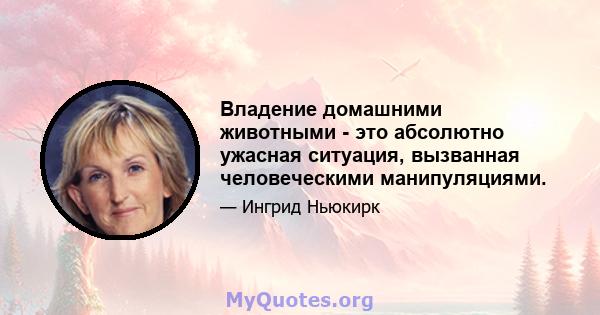 Владение домашними животными - это абсолютно ужасная ситуация, вызванная человеческими манипуляциями.