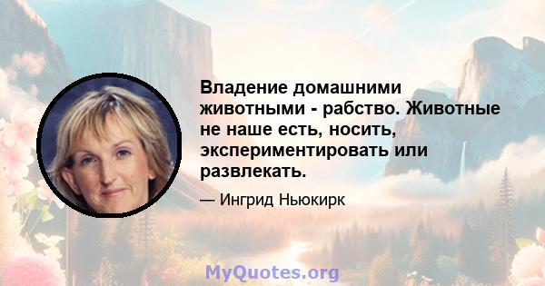 Владение домашними животными - рабство. Животные не наше есть, носить, экспериментировать или развлекать.