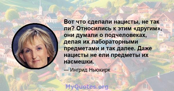 Вот что сделали нацисты, не так ли? Относились к этим «другим», они думали о подчеловеках, делая их лабораторными предметами и так далее. Даже нацисты не ели предметы их насмешки.