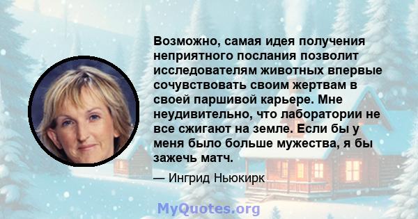 Возможно, самая идея получения неприятного послания позволит исследователям животных впервые сочувствовать своим жертвам в своей паршивой карьере. Мне неудивительно, что лаборатории не все сжигают на земле. Если бы у