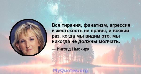 Вся тирания, фанатизм, агрессия и жестокость не правы, и всякий раз, когда мы видим это, мы никогда не должны молчать.