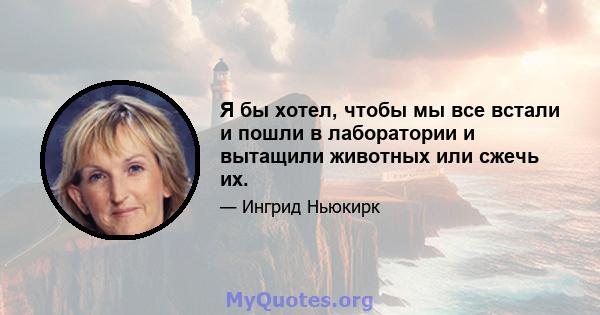 Я бы хотел, чтобы мы все встали и пошли в лаборатории и вытащили животных или сжечь их.