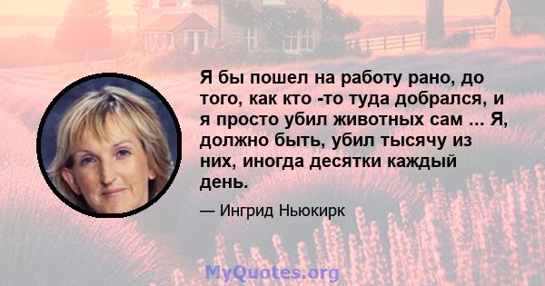 Я бы пошел на работу рано, до того, как кто -то туда добрался, и я просто убил животных сам ... Я, должно быть, убил тысячу из них, иногда десятки каждый день.