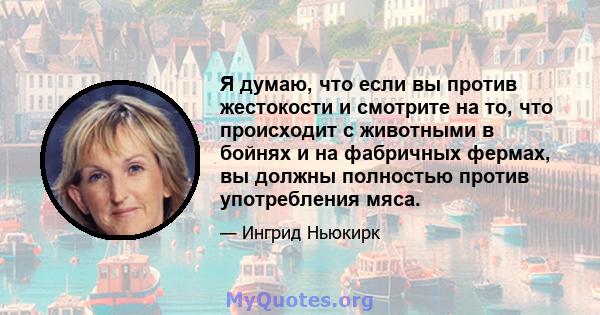 Я думаю, что если вы против жестокости и смотрите на то, что происходит с животными в бойнях и на фабричных фермах, вы должны полностью против употребления мяса.