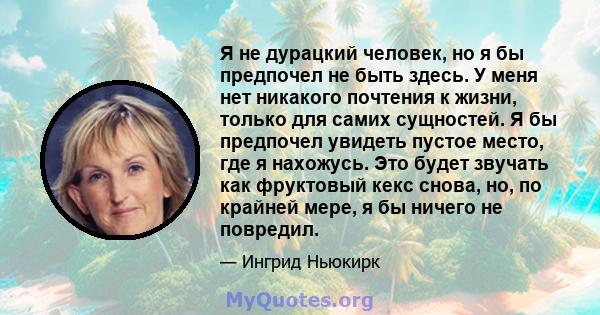 Я не дурацкий человек, но я бы предпочел не быть здесь. У меня нет никакого почтения к жизни, только для самих сущностей. Я бы предпочел увидеть пустое место, где я нахожусь. Это будет звучать как фруктовый кекс снова,