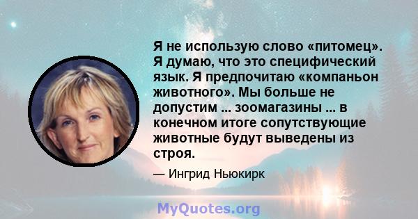 Я не использую слово «питомец». Я думаю, что это специфический язык. Я предпочитаю «компаньон животного». Мы больше не допустим ... зоомагазины ... в конечном итоге сопутствующие животные будут выведены из строя.