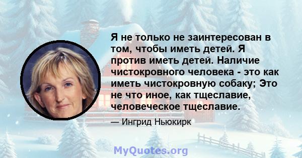 Я не только не заинтересован в том, чтобы иметь детей. Я против иметь детей. Наличие чистокровного человека - это как иметь чистокровную собаку; Это не что иное, как тщеславие, человеческое тщеславие.