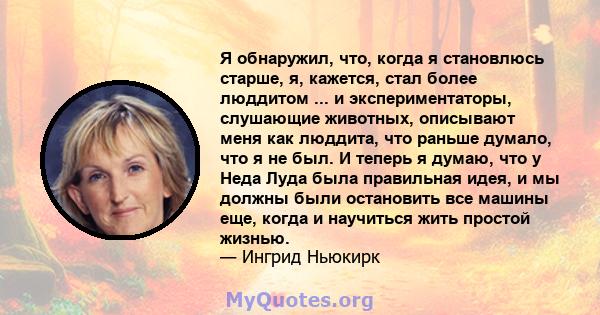 Я обнаружил, что, когда я становлюсь старше, я, кажется, стал более люддитом ... и экспериментаторы, слушающие животных, описывают меня как люддита, что раньше думало, что я не был. И теперь я думаю, что у Неда Луда