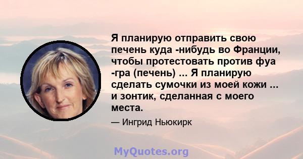 Я планирую отправить свою печень куда -нибудь во Франции, чтобы протестовать против фуа -гра (печень) ... Я планирую сделать сумочки из моей кожи ... и зонтик, сделанная с моего места.