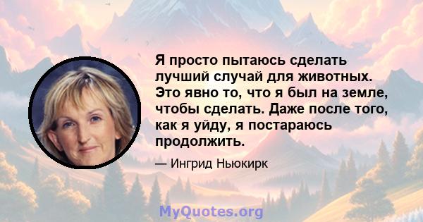 Я просто пытаюсь сделать лучший случай для животных. Это явно то, что я был на земле, чтобы сделать. Даже после того, как я уйду, я постараюсь продолжить.