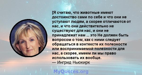 [Я считаю, что животные имеют достоинство сами по себе и что они не уступают людям, а скорее отличаются от нас, и что они действительно не существуют для нас, и они не принадлежат нам ... это Не должен быть вопросом о