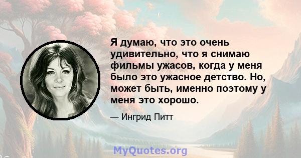 Я думаю, что это очень удивительно, что я снимаю фильмы ужасов, когда у меня было это ужасное детство. Но, может быть, именно поэтому у меня это хорошо.