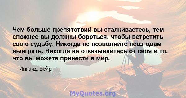 Чем больше препятствий вы сталкиваетесь, тем сложнее вы должны бороться, чтобы встретить свою судьбу. Никогда не позволяйте невзгодам выиграть. Никогда не отказывайтесь от себя и то, что вы можете принести в мир.