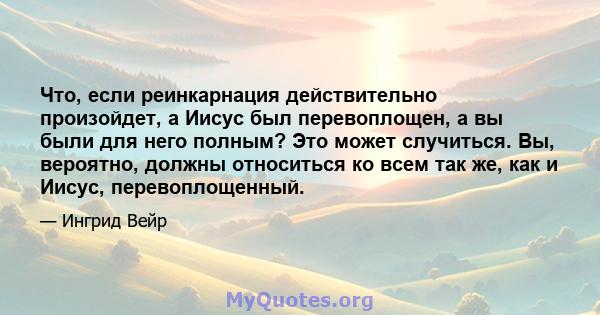 Что, если реинкарнация действительно произойдет, а Иисус был перевоплощен, а вы были для него полным? Это может случиться. Вы, вероятно, должны относиться ко всем так же, как и Иисус, перевоплощенный.