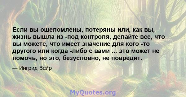 Если вы ошеломлены, потеряны или, как вы, жизнь вышла из -под контроля, делайте все, что вы можете, что имеет значение для кого -то другого или когда -либо с вами ... это может не помочь, но это, безусловно, не повредит.