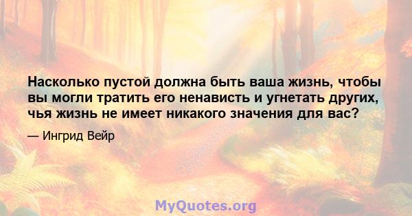 Насколько пустой должна быть ваша жизнь, чтобы вы могли тратить его ненависть и угнетать других, чья жизнь не имеет никакого значения для вас?