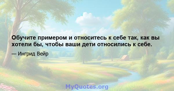 Обучите примером и относитесь к себе так, как вы хотели бы, чтобы ваши дети относились к себе.