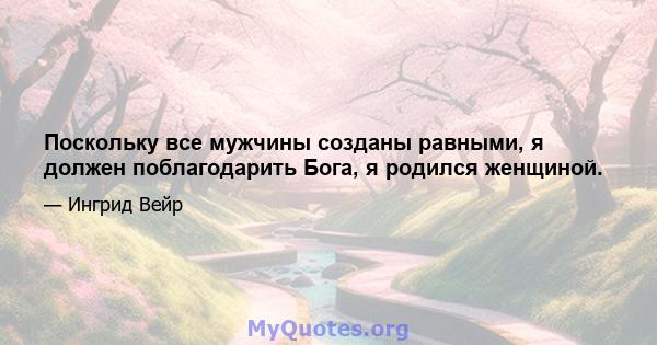 Поскольку все мужчины созданы равными, я должен поблагодарить Бога, я родился женщиной.