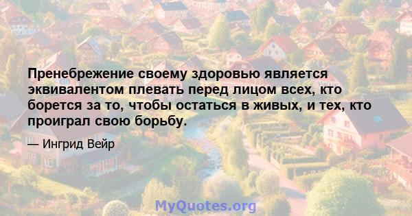 Пренебрежение своему здоровью является эквивалентом плевать перед лицом всех, кто борется за то, чтобы остаться в живых, и тех, кто проиграл свою борьбу.