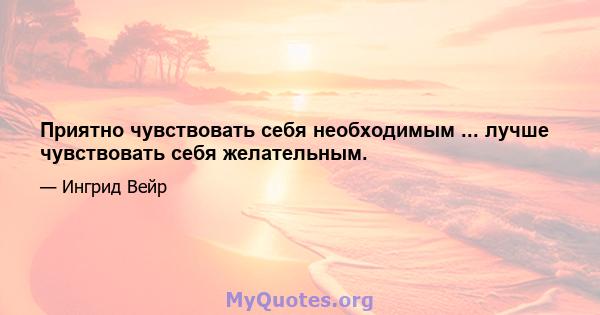 Приятно чувствовать себя необходимым ... лучше чувствовать себя желательным.