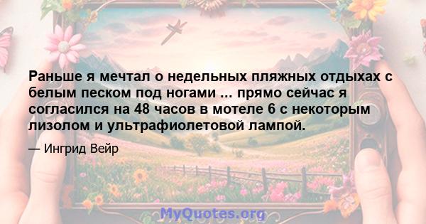 Раньше я мечтал о недельных пляжных отдыхах с белым песком под ногами ... прямо сейчас я согласился на 48 часов в мотеле 6 с некоторым лизолом и ультрафиолетовой лампой.