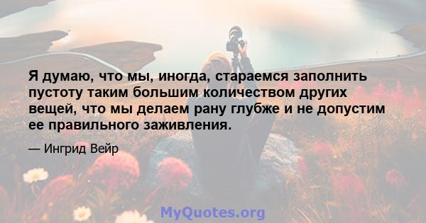 Я думаю, что мы, иногда, стараемся заполнить пустоту таким большим количеством других вещей, что мы делаем рану глубже и не допустим ее правильного заживления.