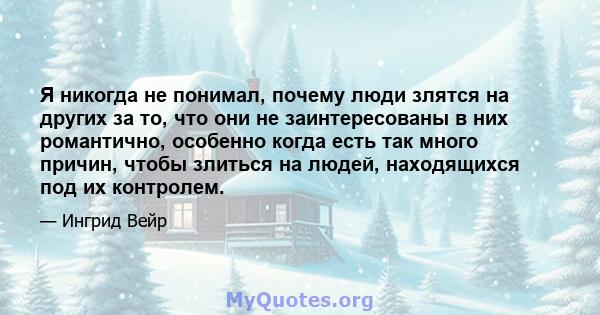 Я никогда не понимал, почему люди злятся на других за то, что они не заинтересованы в них романтично, особенно когда есть так много причин, чтобы злиться на людей, находящихся под их контролем.