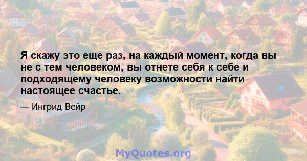 Я скажу это еще раз, на каждый момент, когда вы не с тем человеком, вы отнете себя к себе и подходящему человеку возможности найти настоящее счастье.