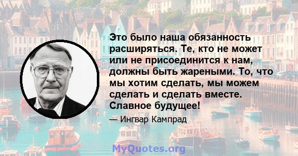 Это было наша обязанность расширяться. Те, кто не может или не присоединится к нам, должны быть жареными. То, что мы хотим сделать, мы можем сделать и сделать вместе. Славное будущее!