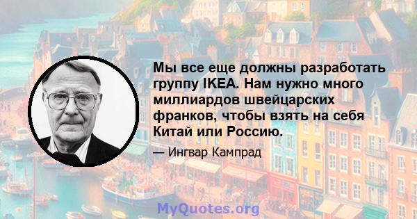 Мы все еще должны разработать группу IKEA. Нам нужно много миллиардов швейцарских франков, чтобы взять на себя Китай или Россию.