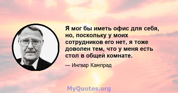 Я мог бы иметь офис для себя, но, поскольку у моих сотрудников его нет, я тоже доволен тем, что у меня есть стол в общей комнате.