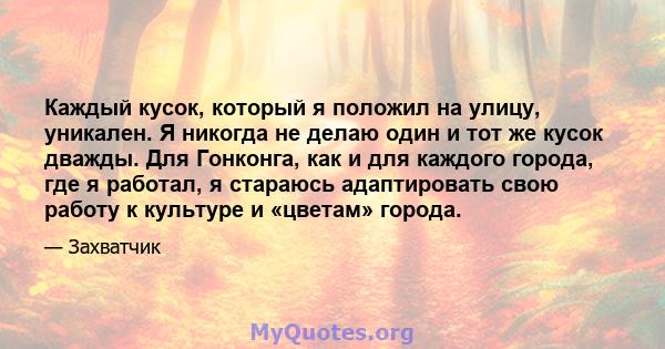 Каждый кусок, который я положил на улицу, уникален. Я никогда не делаю один и тот же кусок дважды. Для Гонконга, как и для каждого города, где я работал, я стараюсь адаптировать свою работу к культуре и «цветам» города.