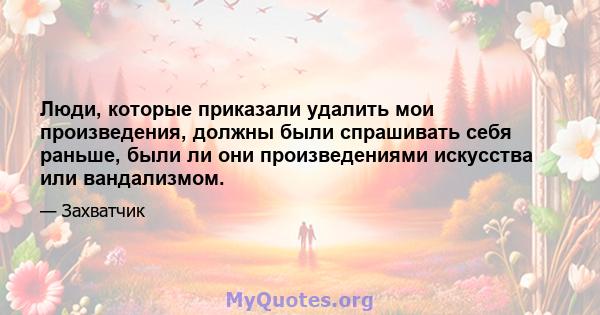 Люди, которые приказали удалить мои произведения, должны были спрашивать себя раньше, были ли они произведениями искусства или вандализмом.