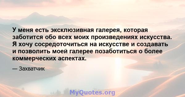 У меня есть эксклюзивная галерея, которая заботится обо всех моих произведениях искусства. Я хочу сосредоточиться на искусстве и создавать и позволить моей галерее позаботиться о более коммерческих аспектах.