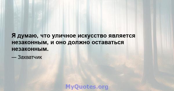 Я думаю, что уличное искусство является незаконным, и оно должно оставаться незаконным.