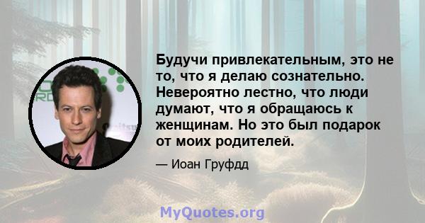 Будучи привлекательным, это не то, что я делаю сознательно. Невероятно лестно, что люди думают, что я обращаюсь к женщинам. Но это был подарок от моих родителей.