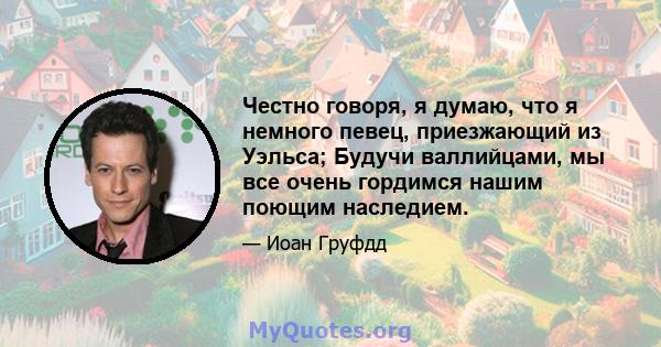 Честно говоря, я думаю, что я немного певец, приезжающий из Уэльса; Будучи валлийцами, мы все очень гордимся нашим поющим наследием.