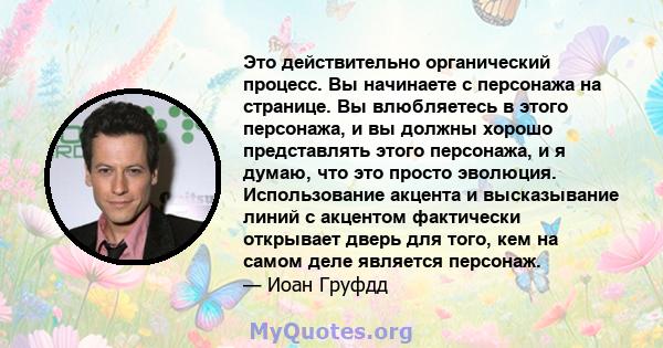 Это действительно органический процесс. Вы начинаете с персонажа на странице. Вы влюбляетесь в этого персонажа, и вы должны хорошо представлять этого персонажа, и я думаю, что это просто эволюция. Использование акцента