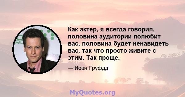 Как актер, я всегда говорил, половина аудитории полюбит вас, половина будет ненавидеть вас, так что просто живите с этим. Так проще.