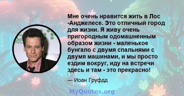 Мне очень нравится жить в Лос -Анджелесе. Это отличный город для жизни. Я живу очень пригородным одомашненным образом жизни - маленькое бунгало с двумя спальнями с двумя машинами, и мы просто ездим вокруг, иду на